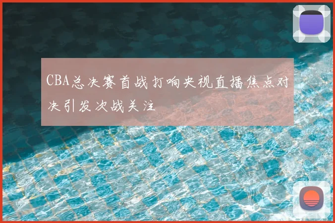 CBA总决赛首战打响央视直播焦点对决引发次战关注