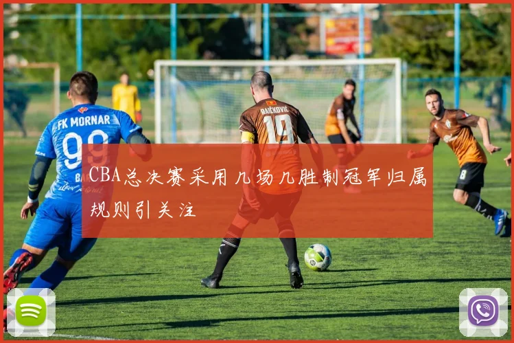 CBA总决赛采用几场几胜制冠军归属规则引关注