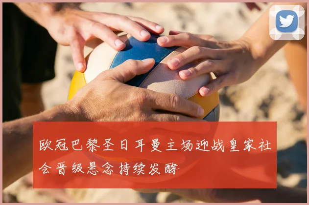 欧冠巴黎圣日耳曼主场迎战皇家社会晋级悬念持续发酵