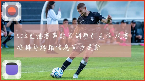 sdk直播赛事时间调整引关注 观赛安排与转播信息同步更新
