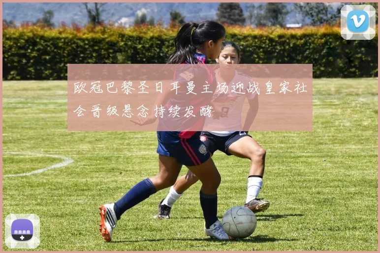 欧冠巴黎圣日耳曼主场迎战皇家社会晋级悬念持续发酵