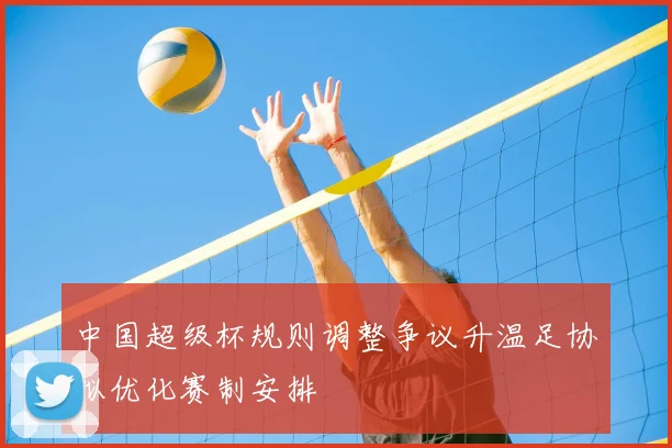 中国超级杯规则调整争议升温足协拟优化赛制安排