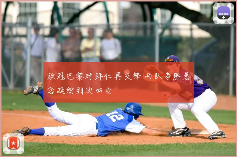 欧冠巴黎对拜仁再交锋 两队争胜悬念延续到次回合