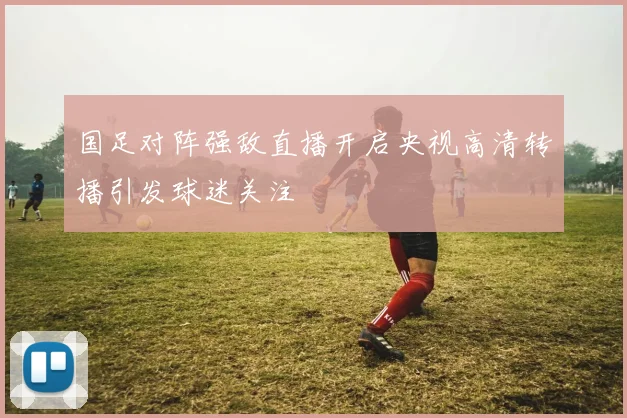 国足对阵强敌直播开启央视高清转播引发球迷关注