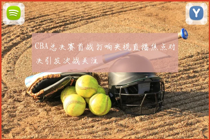 CBA总决赛首战打响央视直播焦点对决引发次战关注